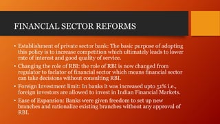 FINANCIAL SECTOR REFORMS
• Establishment of private sector bank: The basic purpose of adopting
this policy is to increase competition which ultimately leads to lower
rate of interest and good quality of service.
• Changing the role of RBI: the role of RBI is now changed from
regulator to faclator of financial sector which means financial sector
can take decisions without consulting RBI.
• Foreign Investment limit: In banks it was increased upto 51% i.e.,
foreign investors are allowed to invest in Indian Financial Markets.
• Ease of Expansion: Banks were given freedom to set up new
branches and rationalize existing branches without any approval of
RBI.
 