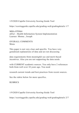 1/9/2020 Capella University Scoring Guide Tool
https://scoringguide.capella.edu/grading-web/gradingdetails 1/7
MHA-FP5064
u03a1 - Health Information System Implementation
Learner: Monna , Joseph
OVERALL COMMENTS
Mona
This paper is not very clear and specific. You have very
genialized explanations of data and are not discussing
data requirements from meaningful use and merit-based
incentives. Also you are not supporting the data needs
with CURRENT academic sources. You only have 2 references
both from well over 10 years ago. You need
research current trends and best practices from recent sources.
See the rubric below for more specifics.
RUBRICS
1/9/2020 Capella University Scoring Guide Tool
https://scoringguide.capella.edu/grading-web/gradingdetails 2/7
 