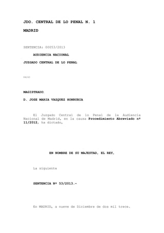 JDO. CENTRAL DE LO PENAL N. 1
MADRID

SENTENCIA: 00053/2013
AUDIENCIA NACIONAL
JUZGADO CENTRAL DE LO PENAL

PA143

MAGISTRADO:
D. JOSE MARIA VAZQUEZ HONRUBIA

El Juzgado Central de lo Penal de la Audiencia
Nacional de Madrid, en la causa Procedimiento Abreviado nº
11/2012, ha dictado,

EN NOMBRE DE SU MAJESTAD, EL REY,

La siguiente

SENTENCIA Nº 53/2013.-

En MADRID, a nueve de Diciembre de dos mil trece.

 