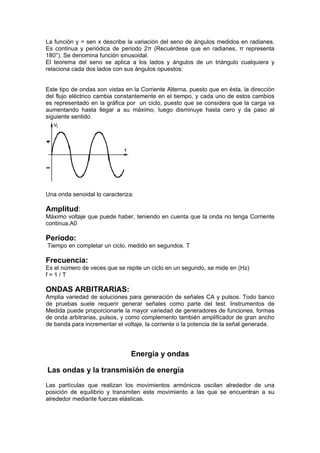La función y = sen x describe la variación del seno de ángulos medidos en radianes.
Es continua y periódica de periodo 2π (Recuérdese que en radianes, π representa
180°). Se denomina función sinusoidal.
El teorema del seno se aplica a los lados y ángulos de un triángulo cualquiera y
relaciona cada dos lados con sus ángulos opuestos:


Este tipo de ondas son vistas en la Corriente Alterna, puesto que en ésta, la dirección
del flujo eléctrico cambia constantemente en el tiempo, y cada uno de estos cambios
es representado en la gráfica por un ciclo, puesto que se considera que la carga va
aumentando hasta llegar a su máximo, luego disminuye hasta cero y da paso al
siguiente sentido.




Una onda senoidal lo caracteriza:

Amplitud:
Máximo voltaje que puede haber, teniendo en cuenta que la onda no tenga Corriente
continua.A0

Período:
Tiempo en completar un ciclo, medido en segundos. T

Frecuencia:
Es el número de veces que se repite un ciclo en un segundo, se mide en (Hz)
f=1/T

ONDAS ARBITRARIAS:
Amplia variedad de soluciones para generación de señales CA y pulsos. Todo banco
de pruebas suele requerir generar señales como parte del test. Instrumentos de
Medida puede proporcionarle la mayor variedad de generadores de funciones, formas
de onda arbitrarias, pulsos, y como complemento también amplificador de gran ancho
de banda para incrementar el voltaje, la corriente o la potencia de la señal generada.




                                Energía y ondas

Las ondas y la transmisión de energía
Las partículas que realizan los movimientos armónicos oscilan alrededor de una
posición de equilibrio y transmiten este movimiento a las que se encuentran a su
alrededor mediante fuerzas elásticas.
 