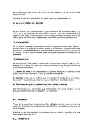 La ecuación que indica el valor de la velocidad del sonido en el aire en función de la
temperatura es:

Siendo T el valor de la temperatura en grados Kelvin y v la velocidad en m/s.

5. Características del sonido


El oído humano solo percibe sonidos cuyas frecuencias se encuentren entre 20 y
20000 Hz y los transforma en sensaciones auditivas. Todas las sensaciones que
llegan en este rango de frecuencias se pueden distinguir siempre y cuando difieran en
alguna de las características fundamentales: intensidad, frecuencia y forma de onda.

·   La intensidad:
es la cantidad de energía que transporta la onda y depende del valor de su amplitud.
Cuanto mayor es la amplitud de la onda, mayor es su intensidad. Esta propiedad está
relacionada con la sonoridad que es la cantidad de sensación auditiva que produce
un sonido. La unidad de sonoridad es el bel, aunque se utiliza más su décima parte, el
decibelio.

· La   frecuencia
es la cantidad de dilataciones o contracciones que pasan en un segundo por un punto.
El tono es la cualidad del sonido que permite clasificarlos en agudos (frecuencia alta)
y graves (frecuencia baja)

· La forma de onda es la característica que permite distinguir dos sonidos con la
misma frecuencia e intensidad. Se dice que tienen distinto timbre.

La acústica es la parte de la física que se encarga del estudio de la producción,
transmisión y características del sonido y de su relación con el sentido del oído.

6. Fenómenos que experimentan las ondas sonoras
Los fenómenos más importantes que experimentan las ondas sonoras en su
propagación son la reflexión, la refracción y la resonancia.




6.1. Reflexión
Todas las propagaciones ondulatorias sufren reflexión cuando chocan contra una
superficie. En el caso del sonido cuando esta reflexión es percibida por el hombre se
denomina eco.

Para que el oído distinga el eco es preciso que entre un sonido y su reflejo haya una
diferencia de tiempo de 0,1 s.

6.2. Refracción
 