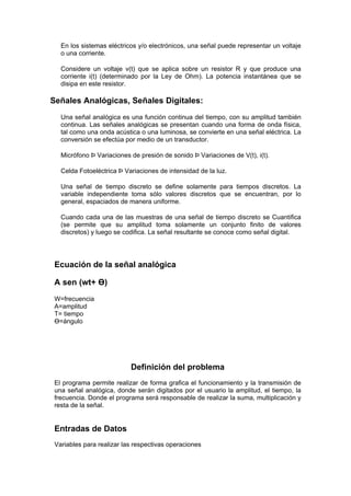 En los sistemas eléctricos y/o electrónicos, una señal puede representar un voltaje
   o una corriente.

   Considere un voltaje v(t) que se aplica sobre un resistor R y que produce una
   corriente i(t) (determinado por la Ley de Ohm). La potencia instantánea que se
   disipa en este resistor.

Señales Analógicas, Señales Digitales:
   Una señal analógica es una función continua del tiempo, con su amplitud también
   continua. Las señales analógicas se presentan cuando una forma de onda física,
   tal como una onda acústica o una luminosa, se convierte en una señal eléctrica. La
   conversión se efectúa por medio de un transductor.

   Micrófono Þ Variaciones de presión de sonido Þ Variaciones de V(t), i(t).

   Celda Fotoeléctrica Þ Variaciones de intensidad de la luz.

   Una señal de tiempo discreto se define solamente para tiempos discretos. La
   variable independiente toma sólo valores discretos que se encuentran, por lo
   general, espaciados de manera uniforme.

   Cuando cada una de las muestras de una señal de tiempo discreto se Cuantifica
   (se permite que su amplitud toma solamente un conjunto finito de valores
   discretos) y luego se codifica. La señal resultante se conoce como señal digital.




 Ecuación de la señal analógica

 A sen (wt+ Ө)
 W=frecuencia
 A=amplitud
 T= tiempo
 Ө=ángulo




                           Definición del problema
 El programa permite realizar de forma grafica el funcionamiento y la transmisión de
 una señal analógica, donde serán digitados por el usuario la amplitud, el tiempo, la
 frecuencia. Donde el programa será responsable de realizar la suma, multiplicación y
 resta de la señal.


 Entradas de Datos
 Variables para realizar las respectivas operaciones
 