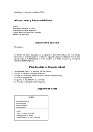 Señales en frecuencia modulada (FM)



     Abstracciones y Responsabilidades

    Señal:
    Recibe los datos de la señal
    Almacena los datos anteriores
    Suma, resta o multiplica las señales
    Muestra el resultado



                                    Análisis de la solución
     Descripción



     Se toman los Datos digitados por el usuario se llevan los datos a las respectivas
     formulas que se encargaran de realizar las siguientes operación básicas como lo son
     (suma, resta o multiplicación) se le da solución a la dicha operación y entrega el
     resultado de forma grafica


                            Pseudocódigo en lenguaje natural
•    Se ingresa el tiempo, la amplitud y la frecuencia
•    Se crea la señal con los datos anteriores
•    Se elije una operación a realizar (suma, resta o multiplicación)
•    Se realiza la operación
•    Se guarda el resultado en una variable
•    Se muestra el resultado en forma grafica



                                       Diagrama de clases


                          SEÑAL

       -double Frecuencia
       -double tiempo
       -double amplitud
       -double angulo

       +señal()
       +suma ( int sum): int result
       +resta (int res): int result
       +multiplicación (int mul): int result
 