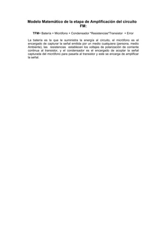 Modelo Matemático de la etapa de Amplificación del circuito
                           FM:
   TFM= Batería + Micrófono + Condensador *Resistencias*Transistor + Error

La batería es la que le suministra la energía al circuito, el micrófono es el
encargado de capturar la señal emitida por un medio cualquiera (persona, medio
Ambiente), las resistencias establecen los voltajes de polarización de corriente
continua al transistor, y el condensador es el encargado de acoplar la señal
capturada del micrófono para pasarla al transistor y este se encarga de amplificar
la señal.
 