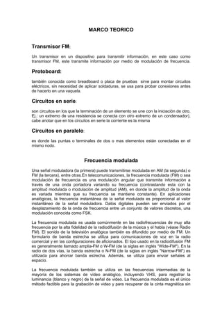 MARCO TEORICO


Transmisor FM:
Un transmisor en un dispositivo para transmitir información, en este caso como
transmisor FM, este transmite información por medio de modulación de frecuencia.

Protoboard:
también conocida como breadboard o placa de pruebas sirve para montar circuitos
eléctricos, sin necesidad de aplicar soldaduras, se usa para probar conexiones antes
de hacerlo en una vaquela.

Circuitos en serie:
son circuitos en los que la terminación de un elemento se une con la iniciación de otro,
Ej.: un extremo de una resistencia se conecta con otro extremo de un condensador),
cabe anotar que en los circuitos en serie la corriente es la misma

Circuitos en paralelo:
es donde las puntas o terminales de dos o mas elementos están conectadas en el
mismo nodo.


                             Frecuencia modulada
Una señal moduladora (la primera) puede transmitirse modulada en AM (la segunda) o
FM (la tercera), entre otras.En telecomunicaciones, la frecuencia modulada (FM) o sea
modulación de frecuencia es una modulación angular que transmite información a
través de una onda portadora variando su frecuencia (contrastando esta con la
amplitud modulada o modulación de amplitud (AM), en donde la amplitud de la onda
es variada mientras que su frecuencia se mantiene constante). En aplicaciones
analógicas, la frecuencia instantánea de la señal modulada es proporcional al valor
instantáneo de la señal moduladora. Datos digitales pueden ser enviados por el
desplazamiento de la onda de frecuencia entre un conjunto de valores discretos, una
modulación conocida como FSK.

La frecuencia modulada es usada comúnmente en las radiofrecuencias de muy alta
frecuencia por la alta fidelidad de la radiodifusión de la música y el habla (véase Radio
FM). El sonido de la televisión analógica también es difundido por medio de FM. Un
formulario de banda estrecha se utiliza para comunicaciones de voz en la radio
comercial y en las configuraciones de aficionados. El tipo usado en la radiodifusión FM
es generalmente llamado amplia-FM o W-FM (de la siglas en inglés "Wide-FM"). En la
radio de dos vías, la banda estrecha o N-FM (de la siglas en inglés "Narrow-FM") es
utilizada para ahorrar banda estrecha. Además, se utiliza para enviar señales al
espacio.

La frecuencia modulada también se utiliza en las frecuencias intermedias de la
mayoría de los sistemas de vídeo analógico, incluyendo VHS, para registrar la
luminancia (blanco y negro) de la señal de video. La frecuencia modulada es el único
método factible para la grabación de video y para recuperar de la cinta magnética sin
 
