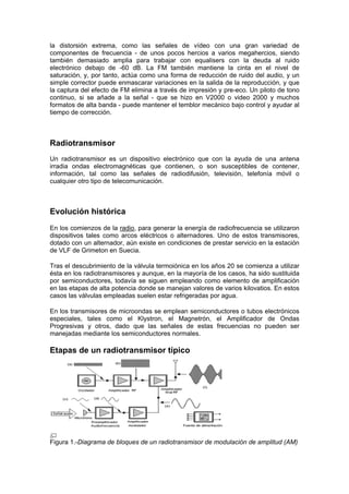 la distorsión extrema, como las señales de vídeo con una gran variedad de
componentes de frecuencia - de unos pocos hercios a varios megahercios, siendo
también demasiado amplia para trabajar con equalisers con la deuda al ruido
electrónico debajo de -60 dB. La FM también mantiene la cinta en el nivel de
saturación, y, por tanto, actúa como una forma de reducción de ruido del audio, y un
simple corrector puede enmascarar variaciones en la salida de la reproducción, y que
la captura del efecto de FM elimina a través de impresión y pre-eco. Un piloto de tono
continuo, si se añade a la señal - que se hizo en V2000 o video 2000 y muchos
formatos de alta banda - puede mantener el temblor mecánico bajo control y ayudar al
tiempo de corrección.



Radiotransmisor
Un radiotransmisor es un dispositivo electrónico que con la ayuda de una antena
irradia ondas electromagnéticas que contienen, o son susceptibles de contener,
información, tal como las señales de radiodifusión, televisión, telefonía móvil o
cualquier otro tipo de telecomunicación.



Evolución histórica
En los comienzos de la radio, para generar la energía de radiofrecuencia se utilizaron
dispositivos tales como arcos eléctricos o alternadores. Uno de estos transmisores,
dotado con un alternador, aún existe en condiciones de prestar servicio en la estación
de VLF de Grimeton en Suecia.

Tras el descubrimiento de la válvula termoiónica en los años 20 se comienza a utilizar
ésta en los radiotransmisores y aunque, en la mayoría de los casos, ha sido sustituida
por semiconductores, todavía se siguen empleando como elemento de amplificación
en las etapas de alta potencia donde se manejan valores de varios kilovatios. En estos
casos las válvulas empleadas suelen estar refrigeradas por agua.

En los transmisores de microondas se emplean semiconductores o tubos electrónicos
especiales, tales como el Klystron, el Magnetrón, el Amplificador de Ondas
Progresivas y otros, dado que las señales de estas frecuencias no pueden ser
manejadas mediante los semiconductores normales.

Etapas de un radiotransmisor típico




Figura 1.-Diagrama de bloques de un radiotransmisor de modulación de amplitud (AM)
 