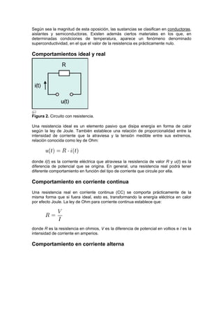 Según sea la magnitud de esta oposición, las sustancias se clasifican en conductoras,
aislantes y semiconductoras. Existen además ciertos materiales en los que, en
determinadas condiciones de temperatura, aparece un fenómeno denominado
superconductividad, en el que el valor de la resistencia es prácticamente nulo.

Comportamientos ideal y real




Figura 2. Circuito con resistencia.

Una resistencia ideal es un elemento pasivo que disipa energía en forma de calor
según la ley de Joule. También establece una relación de proporcionalidad entre la
intensidad de corriente que la atraviesa y la tensión medible entre sus extremos,
relación conocida como ley de Ohm:




donde i(t) es la corriente eléctrica que atraviesa la resistencia de valor R y u(t) es la
diferencia de potencial que se origina. En general, una resistencia real podrá tener
diferente comportamiento en función del tipo de corriente que circule por ella.

Comportamiento en corriente continua
Una resistencia real en corriente continua (CC) se comporta prácticamente de la
misma forma que si fuera ideal, esto es, transformando la energía eléctrica en calor
por efecto Joule. La ley de Ohm para corriente continua establece que:




donde R es la resistencia en ohmios, V es la diferencia de potencial en voltios e I es la
intensidad de corriente en amperios.

Comportamiento en corriente alterna
 