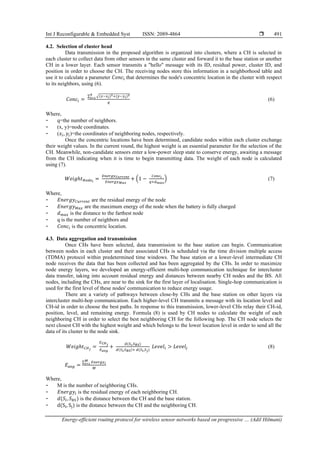 Int J Reconfigurable & Embedded Syst ISSN: 2089-4864 
Energy-efficient routing protocol for wireless sensor networks based on progressive … (Adil Hilmani)
491
4.2. Selection of cluster head
Data transmission in the proposed algorithm is organized into clusters, where a CH is selected in
each cluster to collect data from other sensors in the same cluster and forward it to the base station or another
CH in a lower layer. Each sensor transmits a "hello" message with its ID, residual power, cluster ID, and
position in order to choose the CH. The receiving nodes store this information in a neighborhood table and
use it to calculate a parameter 𝐶𝑜𝑛𝑐𝑖 that determines the node's concentric location in the cluster with respect
to its neighbors, using (6).
𝐶𝑜𝑛𝑐𝑖 =
∑ √(𝑥−𝑥𝑖)2+(𝑦−𝑦𝑖)2
𝑞
𝑖=1
𝑞
(6)
Where,
- q=the number of neighbors.
- (x, y)=node coordinates.
- (𝑥𝑖, 𝑦𝑖)=the coordinates of neighboring nodes, respectively.
Once the concentric locations have been determined, candidate nodes within each cluster exchange
their weight values. In the current round, the highest weight is an essential parameter for the selection of the
CH. Meanwhile, non-candidate sensors enter a low-power sleep state to conserve energy, awaiting a message
from the CH indicating when it is time to begin transmitting data. The weight of each node is calculated
using (7).
𝑊𝑒𝑖𝑔ℎ𝑡𝑁𝑜𝑑𝑒𝑖
=
𝐸𝑛𝑒𝑟𝑔𝑦𝐶𝑢𝑟𝑟𝑒𝑛𝑡
𝐸𝑛𝑒𝑟𝑔𝑦𝑀𝑎𝑥
+ (1 −
𝐶𝑜𝑛𝑐𝑖
𝑞×𝑑𝑚𝑎𝑥
) (7)
Where,
- 𝐸𝑛𝑒𝑟𝑔𝑦𝐶𝑢𝑟𝑟𝑒𝑛𝑡 are the residual energy of the node
- 𝐸𝑛𝑒𝑟𝑔𝑦𝑀𝑎𝑥 are the maximum energy of the node when the battery is fully charged
- 𝑑𝑚𝑎𝑥 is the distance to the farthest node
- q is the number of neighbors and
- 𝐶𝑜𝑛𝑐𝑖 is the concentric location.
4.3. Data aggregation and transmission
Once CHs have been selected, data transmission to the base station can begin. Communication
between nodes in each cluster and their associated CHs is scheduled via the time division multiple access
(TDMA) protocol within predetermined time windows. The base station or a lower-level intermediate CH
node receives the data that has been collected and has been aggregated by the CHs. In order to maximize
node energy layers, we developed an energy-efficient multi-hop communication technique for intercluster
data transfer, taking into account residual energy and distances between nearby CH nodes and the BS. All
nodes, including the CHs, are near to the sink for the first layer of localisation. Single-hop communication is
used for the first level of these nodes' communication to reduce energy usage.
There are a variety of pathways between close-by CHs and the base station on other layers via
intercluster multi-hop communication. Each higher-level CH transmits a message with its location level and
CH-id in order to choose the best paths. In response to this transmission, lower-level CHs relay their CH-id,
position, level, and remaining energy. Formula (8) is used by CH nodes to calculate the weight of each
neighboring CH in order to select the best neighboring CH for the following hop. The CH node selects the
next closest CH with the highest weight and which belongs to the lower location level in order to send all the
data of its cluster to the node sink.
𝑊𝑒𝑖𝑔ℎ𝑡𝐶𝐻𝑗
=
𝐸𝐶𝐻𝑗
𝐸𝑎𝑣𝑔
+
𝑑(𝑆𝑖,𝑆𝐵𝑆)
𝑑(𝑆𝑖,𝑆𝐵𝑆)+ 𝑑(𝑆𝑖,𝑆𝑗)
𝐿𝑒𝑣𝑒𝑙𝑖 > 𝐿𝑒𝑣𝑒𝑙𝑗 (8)
𝐸𝑎𝑣𝑔 =
∑ 𝐸𝑛𝑒𝑟𝑔𝑦𝑖
𝑀
𝑖=1
𝑀
Where,
- M is the number of neighboring CHs.
- 𝐸𝑛𝑒𝑟𝑔𝑦𝑖 is the residual energy of each neighboring CH.
- 𝑑(𝑆𝑖, 𝑆𝐵𝑆) is the distance between the CH and the base station.
- d(Si, Sj) is the distance between the CH and the neighboring CH.
 