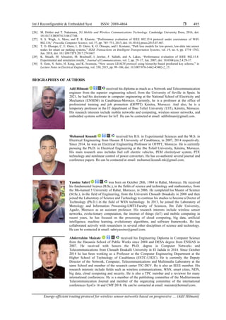 Int J Reconfigurable & Embedded Syst ISSN: 2089-4864 
Energy-efficient routing protocol for wireless sensor networks based on progressive … (Adil Hilmani)
495
[26] M. Dohler and T. Nakamura, 5G Mobile and Wireless Communications Technology. Cambridge University Press, 2016, doi:
10.1017/CBO9781316417744.
[27] S. S. Wagh, A. More, and P. R. Kharote, “Performance evaluation of IEEE 802.15.4 protocol under coexistence of WiFi
802.11b,” Procedia Computer Science, vol. 57, pp. 745–751, 2015, doi: 10.1016/j.procs.2015.07.467.
[28] T. O. Olasupo, C. E. Otero, L. D. Otero, K. O. Olasupo, and I. Kostanic, “Path loss models for low-power, low-data rate sensor
nodes for smart car parking systems,” IEEE Transactions on Intelligent Transportation Systems, vol. 19, no. 6, pp. 1774–1783,
Jun. 2018, doi: 10.1109/TITS.2017.2741467.
[29] K. Shuaib, M. Alnuaimi, M. Boulmalf, I. Jawhar, F. Sallabi, and A. Lakas, “Performance evaluation of IEEE 802.15.4:
Experimental and simulation results,” Journal of Communications, vol. 2, pp. 29–37, Jun. 2007, doi: 10.4304/jcm.2.4.29-37.
[30] S. Goto, S. Saito, H. Kang, and K. Iwamura, “New secure LEACH protocol using hierarchy-based preshared key scheme,” in
Lecture Notes in Electrical Engineering, vol. 330, 2015, pp. 99–106, doi: 10.1007/978-3-662-45402-2_15.
BIOGRAPHIES OF AUTHORS
Adil Hilmani received his diploma as much as a Network and Telecommunication
engineer from the superior engineering school, from the University of Seville in Spain. In
2021, he had his doctorate in computer engineering at the National School of Electricity and
Mechanics (ENSEM) in Casablanca-Morocco. Currently, he is a professor at the office of
professional training and job promotion (OFPPT) Kénitra, Morocco. And also, he is a
temporary professor in the IT department of Ibno Tofail University (UIT), Kénitra, Morocco.
His research interests include mobile networks and computing, wireless sensor networks, and
embedded systems software for IoT. He can be contacted at email: adilhilmani@gmail.com.
Mohamed Koundi received his B.S. in Experimental Sciences and the M.S. in
Electrical Engineering from Hassan II University of Casablanca, in 2007, 2014 respectively.
Since 2014, he was an Electrical Engineering Professor in OFPPT, Morocco. He is currently
pursuing the Ph.D. in Electrical Engineering at the Ibn Tofail University, Kénitra, Morocco.
His main research area includes fuel cell electric vehicles, PEM electrolyser system, P2X
technology and nonlinear control of power converters. He has co-authored several journal and
conference papers. He can be contacted at email: mohamed.koundi.mk@gmail.com.
Yassine Sabri was born on October 28th, 1984 in Rabat, Morocco. He received
his fundamental licence (B.Sc.), in the fields of science and technology and mathematics, from
the Mo-hamed 5 University of Rabat, Morocco, in 2006. He completed his Master of Science
(M.Sc.), in the field of Engineering, from the Universiti Chouaib Douakaly in 2008 and then
joined the Laboratory of Science and Technology to continue his studies to become a Doctor of
Technology (Ph.D.) in the field of WSN technology. In 2013, he joined the Laboratory of
Metrology and Information Processing-LMTI-Faculty of Sciences, Ibn Zohr University,
Agadir, Morocco as an assistant professor. His research interests include wireless sensor
networks, evolu-tionary computation, the internet of things (IoT) and mobile computing in
recent years, he has focused on the processing of cloud computing, big data, artificial
intelligence, machine learning, evolutionary algorithms, and software frameworks. He has
collaborated actively with researchers in several other disciplines of science and technology.
He can be contacted at email: sabriyassino@gmail.com.
Abderrahim Maizate received his Engineering Diploma in Computer Science
from the Hassania School of Public Works since 2004 and DESA degree from ENSIAS in
2007. He received with honors the Ph.D. degree in Computer Networks and
Telecommunications from Chouaib Doukalli University in El Jadida in 2014. Since October
2014 he has been working as a Professor at the Computer Engineering Department at the
Higher School of Technology of Casablanca (ESTC-UH2C). He is currently the Deputy
Director of the Network, Computer, Telecommunications and Multimedia Laboratory at the
same School and member of the research center TIC-DEV. He is also an IEEE member. His
research interests include fields such as wireless communications, WSN, smart cities, NDN,
big data, cloud computing and security. He is also a TPC member and a reviewer for many
international conferences. He is a member of the publishing committee of the Mediterranean
Telecommunication Journal and member of the organizing committee of the international
conferences SysCo 16 and CMT 2018. He can be contacted at email: maizate@hotmail.com.
 