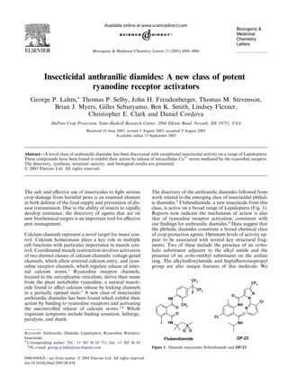 Insecticidal anthranilic diamides: A new class of potent
ryanodine receptor activators
George P. Lahm,* Thomas P. Selby, John H. Freudenberger, Thomas M. Stevenson,
Brian J. Myers, Gilles Seburyamo, Ben K. Smith, Lindsey Flexner,
Christopher E. Clark and Daniel Cordova
DuPont Crop Protection, Stine-Haskell Research Center, 1094 Elkton Road, Newark, DE 19711, USA
Received 16 June 2005; revised 5 August 2005; accepted 9 August 2005
Available online 13 September 2005
Abstract—A novel class of anthranilic diamides has been discovered with exceptional insecticidal activity on a range of Lepidoptera.
These compounds have been found to exhibit their action by release of intracellular Ca2+
stores mediated by the ryanodine receptor.
The discovery, synthesis, structure–activity, and biological results are presented.
Ó 2005 Elsevier Ltd. All rights reserved.
The safe and eﬀective use of insecticides to ﬁght serious
crop damage from harmful pests is an essential element
in both defense of the food supply and prevention of dis-
ease transmission. Due to the ability of insects to rapidly
develop resistance, the discovery of agents that act on
new biochemical targets is an important tool for eﬀective
pest management.
Calcium channels represent a novel target for insect con-
trol. Calcium homeostasis plays a key role in multiple
cell functions with particular importance in muscle con-
trol. Coordinated muscle contraction involves activation
of two distinct classes of calcium channels: voltage-gated
channels, which allow external calcium entry, and ryan-
odine receptor channels, which regulate release of inter-
nal calcium stores.1
Ryanodine receptor channels,
located in the sarcoplasmic reticulum, derive their name
from the plant metabolite ryanodine, a natural insecti-
cide found to aﬀect calcium release by locking channels
in a partially opened state.2
A new class of insecticidal
anthranilic diamides has been found which exhibit their
action by binding to ryanodine receptors and activating
the uncontrolled release of calcium stores.3,4
Whole
organism symptoms include feeding cessation, lethargy,
paralysis, and death.
The discovery of the anthranilic diamides followed from
work related to the emerging class of insecticidal phthal-
ic diamides.5
Flubendiamide, a new insecticide from this
class, is active on a broad range of Lepidoptera (Fig. 1).
Reports now indicate the mechanism of action is also
that of ryanodine receptor activation, consistent with
our ﬁndings for anthranilic diamides.6
Data suggest that
the phthalic diamides constitute a broad chemical class
of crop protection agents. Optimum levels of activity ap-
pear to be associated with several key structural frag-
ments. Two of these include the presence of an ortho-
halo substituent adjacent to the alkyl amide and the
presence of an ortho-methyl substituent on the aniline
ring. The alkylsulfonylamide and heptaﬂuoroisopropyl
group are also unique features of this molecule. We
Bioorganic & Medicinal Chemistry Letters 15 (2005) 4898–4906
0960-894X/$ - see front matter Ó 2005 Elsevier Ltd. All rights reserved.
doi:10.1016/j.bmcl.2005.08.034
Keywords: Anthranilic; Diamide; Lepidoptera; Ryanodine; Receptor;
Insecticide.
* Corresponding author. Tel.: +1 302 36 65 711; fax: +1 302 36 65
738; e-mail: george.p.lahm@usa.dupont.com
O
NH
NH
O
I
CH3
CF3
CF3
F
S
O O
NH
Cl
O
N
N
N
CF3
Cl
NH
O
Flubendiamide DP-23
Figure 1. Diamide insecticides ﬂubendiamide and DP-23.
 