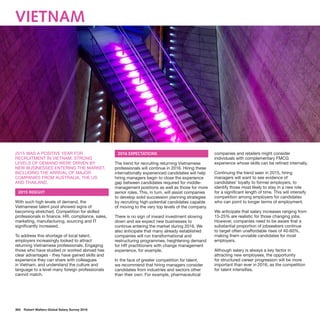 363  Robert Walters Global Salary Survey 2016
Vietnam
2015 WAS A POSITIVE YEAR FOR
RECRUITMENT IN VIETNAM. STRONG
LEVELS OF DEMAND WERE DRIVEN BY
NEW BUSINESSES ENTERING THE MARKET,
INCLUDING THE ARRIVAL OF MAJOR
COMPANIES FROM AUSTRALIA, THE US
AND THAILAND.
2015 INSIGHT
With such high levels of demand, the
Vietnamese talent pool showed signs of
becoming stretched. Competition for skilled
professionals in finance, HR, compliance, sales,
marketing, manufacturing, sourcing and IT
significantly increased.
To address this shortage of local talent,
employers increasingly looked to attract
returning Vietnamese professionals. Engaging
those who have studied or worked abroad has
clear advantages - they have gained skills and
experience they can share with colleagues
in Vietnam, and understand the culture and
language to a level many foreign professionals
cannot match.
2016 EXPECTATIONS
The trend for recruiting returning Vietnamese
professionals will continue in 2016. Hiring these
internationally experienced candidates will help
hiring managers begin to close the experience
gap between candidates required for middle-
management positions as well as those for more
senior roles. This, in turn, will assist companies
to develop solid succession planning strategies
by recruiting high-potential candidates capable
of moving to the very top levels of the company.
There is no sign of inward investment slowing
down and we expect new businesses to
continue entering the market during 2016. We
also anticipate that many already established
companies will run transformational and
restructuring programmes, heightening demand
for HR practitioners with change management
experience, for example.
In the face of greater competition for talent,
we recommend that hiring managers consider
candidates from industries and sectors other
than their own. For example, pharmaceutical
companies and retailers might consider
individuals with complementary FMCG
experience whose skills can be refined internally.
Continuing the trend seen in 2015, hiring
managers will want to see evidence of
candidates’ loyalty to former employers, to
identify those most likely to stay in a new role
for a significant length of time. This will intensify
competition among employers for candidates
who can point to longer terms of employment.
We anticipate that salary increases ranging from
15-25% are realistic for those changing jobs.
However, companies need to be aware that a
substantial proportion of jobseekers continue
to target often unaffordable rises of 40-60%,
making them unviable candidates for most
employers.
Although salary is always a key factor in
attracting new employees, the opportunity
for structured career progression will be more
important than ever in 2016, as the competition
for talent intensifies.
 