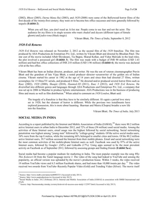 1920 Evil Returns – Bollywood and Social Media Marketing Page 3 of 24
(2002), Bhoot (2003), Darna Mana Hai (2003), and 1920 (2008) were some of the Bollywood horror films of the
first decade of the twenty-first century; they went on to become box office successes and were generally followed by
sequels (Exhibit 2).
When you sell fear, you don't need an A-list star. People come to see fear and not the actor. The
audience for my films is in single screens who want chudail and dayans (different types of female
ghosts) and jadoo-tona (black magic).
Vikram Bhatt, The Times of India, September 8, 2012
1920 Evil Returns
1920 Evil Returns was released on November 2, 2012 as the second film of the 1920 franchise. The film was
produced by ASA Productions & Enterprises Pvt. Ltd., written by Vikram Bhatt and directed by Bhushan Patel. The
star cast of the movie included Aftab Shivdasani, Tia Bajpai, Sharad Kelkar, and Vidya Malvade in the lead roles;
the plot involved a possessed girl (Exhibit 3). The film was made with a budget of INR 90 million (USD 1.63
million) and had box office collections of INR 218 million (USD 3.96 million) (Exhibit 4); the movie was declared
a hit at the box office.
Vikram Bhatt has been an Indian director, producer, and writer. He was the son of veteran cinematographer Pravin
Bhatt and the grandson of late Vijay Bhatt, a noted producer–director–screenwriter of the golden era of Indian
cinema. Vikram started his career in 1982 at the age of 14 years and since then had directed 27 films, written
screenplays for 15 films/TV serials, and produced 8 films.
8
He directed and/or produced several horror films such as
Raaz (2002), 1920 (2008), Shaapit (2010), Haunted-3D (2011), Raaz 3 (2012), and 1920 Evil Returns. He
diversified into different genres and languages through ASA Productions and Enterprises Pvt. Ltd., a company that
was set up in 2006 in Mumbai to produce holistic entertainment. ASA Productions was in the business of producing
films and music as well as film distribution.
9
When asked to comment on 1920 London, Bhatt said:
The tragedy of a franchise is that they have to be similarly different. It's again a period love story
set in 1920, but the element of horror is different. While the previous two installments have
explored possession, this is more about haunting. Sharman and Meera (Chopra) breathe a new life
into the franchise.
Vikram Bhatt, The Times of India, July 2013
SOCIAL MEDIA IN INDIA
According to a report published by the Internet and Mobile Association of India (IAMAI),
10
there were 80.2 million
active Internet users in urban India in December 2012, and 72% of these (58 million) used social media. Among the
activities of these Internet users, email usage was the highest followed by social networking. Social networking
penetration was highest among “young men” followed by “college-going” students. Of the active social media users,
34% were from the top 8 metros, while the remaining 66% belonged to smaller cities and towns. Of the 80.2 million
active Internet users, 39.7 million accessed the Internet from their mobile phones. Email and social networking were
the most common activities of the mobile-phone Internet users as well. Facebook was used by 97% of the active
Internet users, followed by Google+ (34%) and LinkedIn (17%). Using apps seemed to be the most prevalent
activity on Facebook as of September 2012, followed by assessing groups and finding friends (Exhibit 5a-e).
Social media had become a popular medium for marketing in India. The most popular example was the song Why
This Kolaveri Di from the Tamil language movie 3. The video of the song had leaked to YouTube and sensing the
popularity, an official version was uploaded by the movie’s production house. Within 3 weeks, the video received
19 million YouTube views and 6.5 million Facebook shares, and had more than 10,000 tweets per day.
11
The video
received two awards from YouTube–Recently Popular Video (Gold) and Trending Video (Silver). The movie itself
8
Source: http://www.imdb.com/name/nm0080333/ (Accessed in July 2013).
9
Source: http://www.asaproductions.in (Accessed in July 2013).
10
Social Media in India: 2012 (February 2013). Internet and Mobile Association of India (IAMAI) in association with IMRB International and
eTech.
11
Source: http://businesstoday.intoday.in/story/kolaveri-di-success-case-study/1/22957.html (Accessed in July 2013).
Purchased by: Gregory Nelson ASTRIL2013@OUTLOOK.COM on April 23, 2014
 
