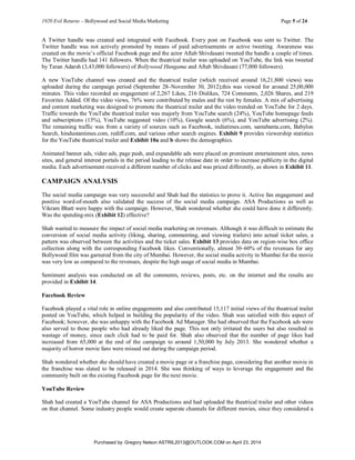 1920 Evil Returns – Bollywood and Social Media Marketing Page 5 of 24
A Twitter handle was created and integrated with Facebook. Every post on Facebook was sent to Twitter. The
Twitter handle was not actively promoted by means of paid advertisements or active tweeting. Awareness was
created on the movie’s official Facebook page and the actor Aftab Shivdasani tweeted the handle a couple of times.
The Twitter handle had 141 followers. When the theatrical trailer was uploaded on YouTube, the link was tweeted
by Taran Adarsh (3,43,000 followers) of Bollywood Hungama and Aftab Shivdasani (77,000 followers).
A new YouTube channel was created and the theatrical trailer (which received around 16,21,800 views) was
uploaded during the campaign period (September 28–November 30, 2012);this was viewed for around 25,00,000
minutes. This video recorded an engagement of 2,267 Likes, 216 Dislikes, 724 Comments, 2,026 Shares, and 219
Favorites Added. Of the video views, 76% were contributed by males and the rest by females. A mix of advertising
and content marketing was designed to promote the theatrical trailer and the video trended on YouTube for 2 days.
Traffic towards the YouTube theatrical trailer was majorly from YouTube search (24%), YouTube homepage feeds
and subscriptions (13%), YouTube suggested video (10%), Google search (6%), and YouTube advertising (2%).
The remaining traffic was from a variety of sources such as Facebook, indiatimes.com, santabanta.com, Babylon
Search, hindustantimes.com, rediff.com, and various other search engines. Exhibit 9 provides viewership statistics
for the YouTube theatrical trailer and Exhibit 10a and b shows the demographics.
Animated banner ads, video ads, page push, and expandable ads were placed on prominent entertainment sites, news
sites, and general interest portals in the period leading to the release date in order to increase publicity in the digital
media. Each advertisement received a different number of clicks and was priced differently, as shown in Exhibit 11.
CAMPAIGN ANALYSIS
The social media campaign was very successful and Shah had the statistics to prove it. Active fan engagement and
positive word-of-mouth also validated the success of the social media campaign. ASA Productions as well as
Vikram Bhatt were happy with the campaign. However, Shah wondered whether she could have done it differently.
Was the spending-mix (Exhibit 12) effective?
Shah wanted to measure the impact of social media marketing on revenues. Although it was difficult to estimate the
conversion of social media activity (liking, sharing, commenting, and viewing trailers) into actual ticket sales, a
pattern was observed between the activities and the ticket sales. Exhibit 13 provides data on region-wise box office
collection along with the corresponding Facebook likes. Conventionally, almost 30–60% of the revenues for any
Bollywood film was garnered from the city of Mumbai. However, the social media activity in Mumbai for the movie
was very low as compared to the revenues, despite the high usage of social media in Mumbai.
Sentiment analysis was conducted on all the comments, reviews, posts, etc. on the internet and the results are
provided in Exhibit 14.
Facebook Review
Facebook played a vital role in online engagements and also contributed 15,117 initial views of the theatrical trailer
posted on YouTube, which helped in building the popularity of the video. Shah was satisfied with this aspect of
Facebook; however, she was unhappy with the Facebook Ad Manager. She had observed that the Facebook ads were
also served to those people who had already liked the page. This not only irritated the users but also resulted in
wastage of money, since each click had to be paid for. Shah also observed that the number of page likes had
increased from 65,000 at the end of the campaign to around 1,50,000 by July 2013. She wondered whether a
majority of horror movie fans were missed out during the campaign period.
Shah wondered whether she should have created a movie page or a franchise page, considering that another movie in
the franchise was slated to be released in 2014. She was thinking of ways to leverage the engagement and the
community built on the existing Facebook page for the next movie.
YouTube Review
Shah had created a YouTube channel for ASA Productions and had uploaded the theatrical trailer and other videos
on that channel. Some industry people would create separate channels for different movies, since they considered a
Purchased by: Gregory Nelson ASTRIL2013@OUTLOOK.COM on April 23, 2014
 
