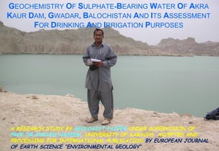 GEOCHEMISTRY OF SULPHATE-BEARING WATER OF AKRA
KAUR DAM, GWADAR, BALOCHISTAN AND ITS ASSESSMENT
FOR DRINKING AND IRRIGATION PURPOSES
A RESEARCH STUDY BY GEOLOGIST PAZEER UNDER SUPERVISION OF
PROF.DR.SHAHID NASEEM, UNIVERSITY OF KARACHI. ACCEPTED AND
PROCESSING FOR INTERNATIONAL PUBLICATION BY EUROPEAN JOURNAL
OF EARTH SCIENCE “ENVIRONMENTAL GEOLOGY”
 