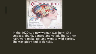 In the 1920’s, a new woman was born. She
smoked, drank, danced and voted. She cut her
hair, wore make-up, and went to wild parties.
She was giddy and took risks.
 
