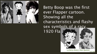 Betty Boop was the first
ever Flapper cartoon.
Showing all the
characteristics and flashy
sex symbols of a racy
1920 Flapper.
 