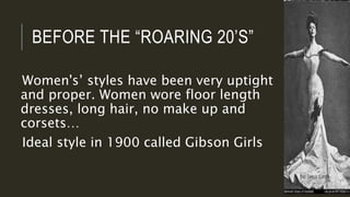 BEFORE THE “ROARING 20’S”
Women's’ styles have been very uptight
and proper. Women wore floor length
dresses, long hair, no make up and
corsets…
Ideal style in 1900 called Gibson Girls
 