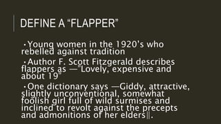 DEFINE A “FLAPPER”
•Young women in the 1920’s who
rebelled against tradition
•Author F. Scott Fitzgerald describes
flappers as ―”Lovely, expensive and
about 19”
•One dictionary says ―Giddy, attractive,
slightly unconventional, somewhat
foolish girl full of wild surmises and
inclined to revolt against the precepts
and admonitions of her elders‖.
 