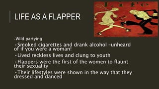 LIFE AS A FLAPPER
•Wild partying
•Smoked cigarettes and drank alcohol –unheard
of if you were a woman!
•Lived reckless lives and clung to youth
•Flappers were the first of the women to flaunt
their sexuality
•Their lifestyles were shown in the way that they
dressed and danced
 