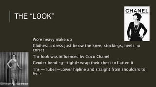 THE “LOOK”
Wore heavy make up
Clothes: a dress just below the knee, stockings, heels no
corset
The look was influenced by Coco Chanel
Gender bending—tightly wrap their chest to flatten it
The ―Tube‖—Lower hipline and straight from shoulders to
hem
 