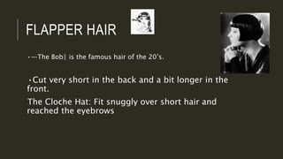 FLAPPER HAIR
•―The Bob‖ is the famous hair of the 20’s.
•Cut very short in the back and a bit longer in the
front.
The Cloche Hat: Fit snuggly over short hair and
reached the eyebrows
 