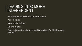 LEADING INTO MORE
INDEPENDENT
25% women worked outside the home
Automobiles
New social values
Voting rights
Open discussion about sexuality saying it’s “Healthy and
Normal”
 