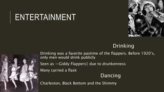 ENTERTAINMENT
Drinking
Drinking was a favorite pastime of the flappers. Before 1920’s,
only men would drink publicly
Seen as ―Giddy Flappers‖ due to drunkenness
Many carried a flask
Dancing
Charleston, Black Bottom and the Shimmy
 