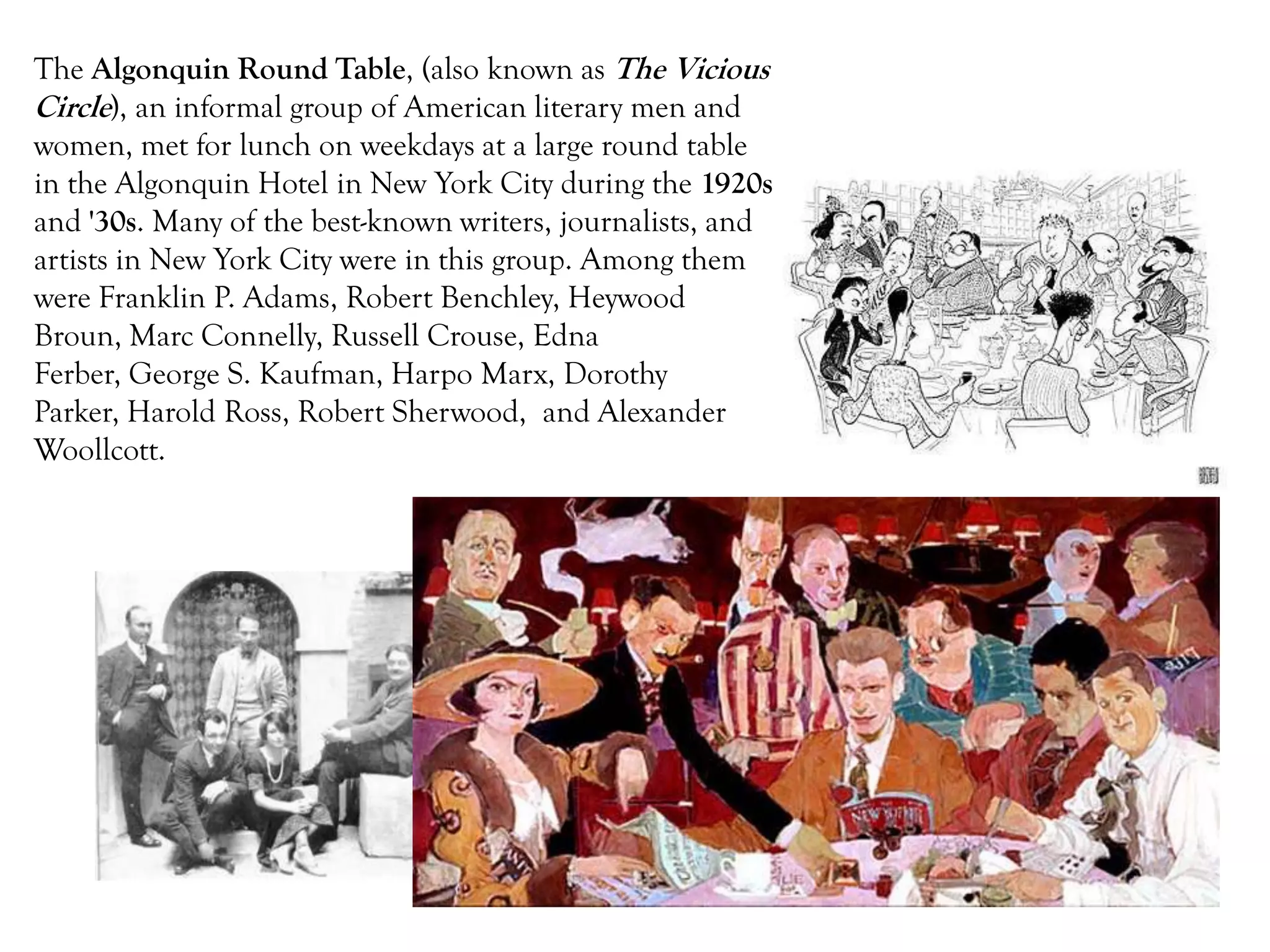 The Algonquin Round Table, (also known as The Vicious
Circle), an informal group of American literary men and
women, met for lunch on weekdays at a large round table
in the Algonquin Hotel in New York City during the 1920s
and '30s. Many of the best-known writers, journalists, and
artists in New York City were in this group. Among them
were Franklin P. Adams, Robert Benchley, Heywood
Broun, Marc Connelly, Russell Crouse, Edna
Ferber, George S. Kaufman, Harpo Marx, Dorothy
Parker, Harold Ross, Robert Sherwood, and Alexander
Woollcott.
 