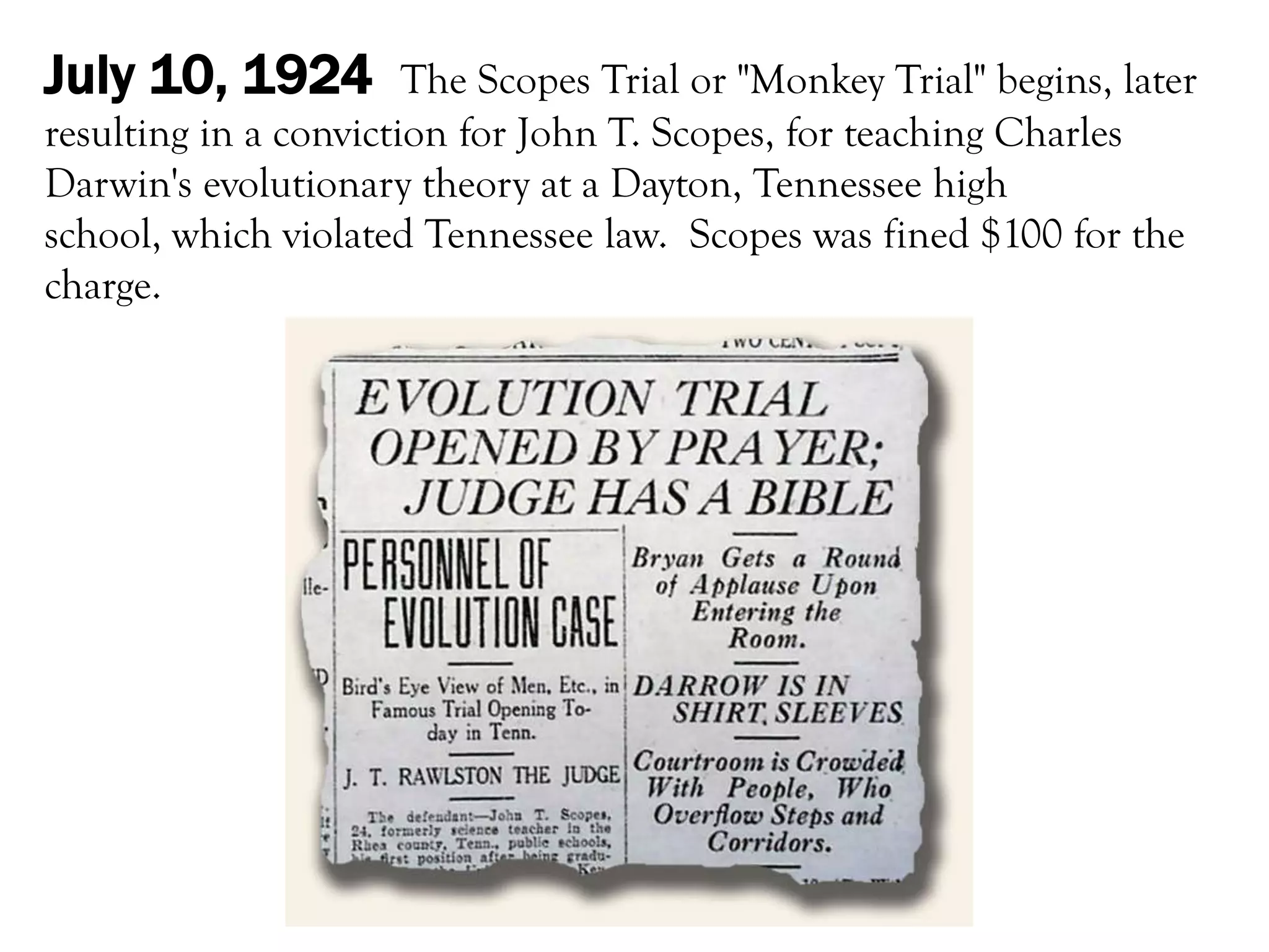 July 10, 1924          The Scopes Trial or "Monkey Trial" begins, later
resulting in a conviction for John T. Scopes, for teaching Charles
Darwin's evolutionary theory at a Dayton, Tennessee high
school, which violated Tennessee law. Scopes was fined $100 for the
charge.
 