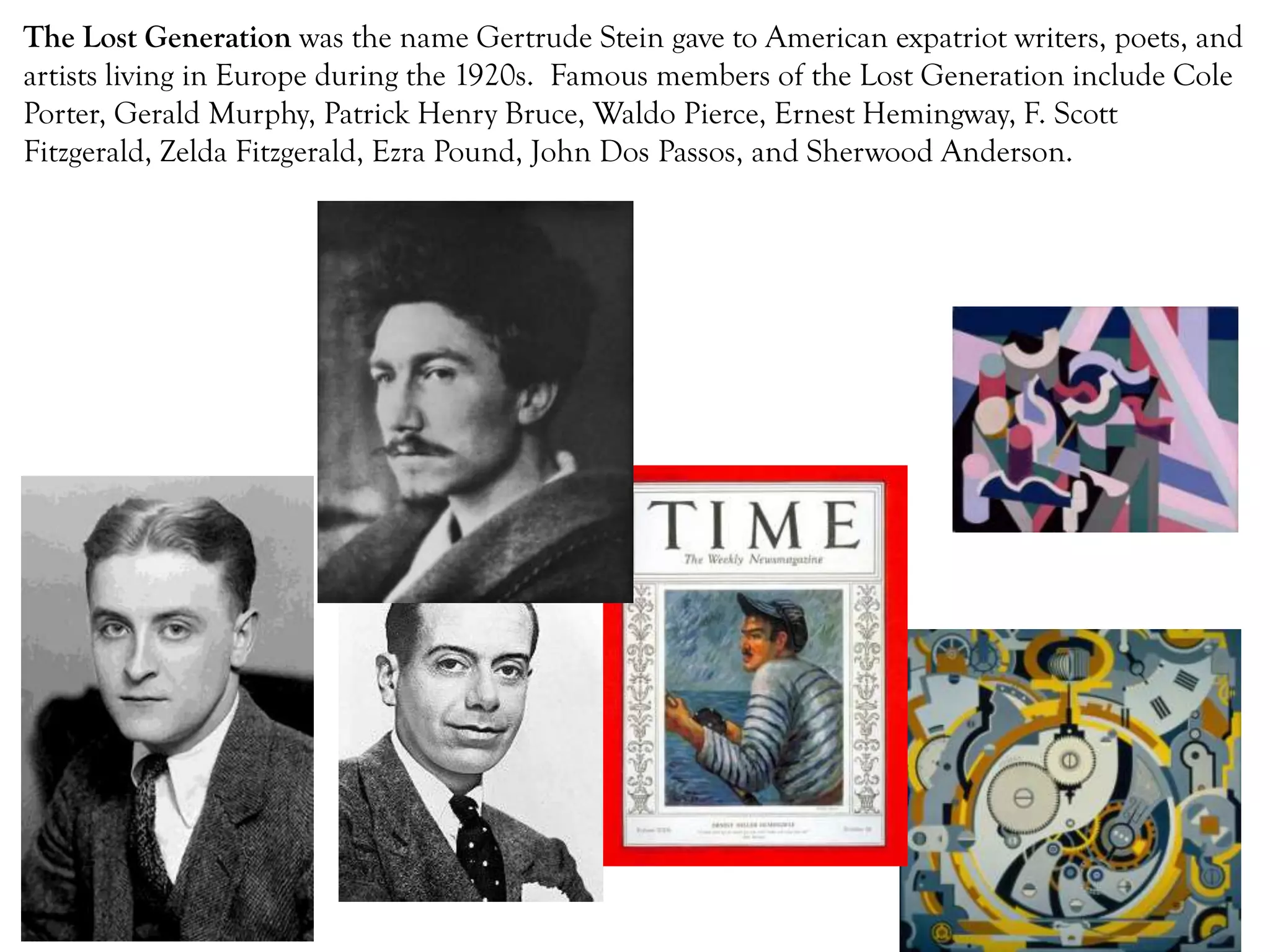 The Lost Generation was the name Gertrude Stein gave to American expatriot writers, poets, and
artists living in Europe during the 1920s. Famous members of the Lost Generation include Cole
Porter, Gerald Murphy, Patrick Henry Bruce, Waldo Pierce, Ernest Hemingway, F. Scott
Fitzgerald, Zelda Fitzgerald, Ezra Pound, John Dos Passos, and Sherwood Anderson.
 