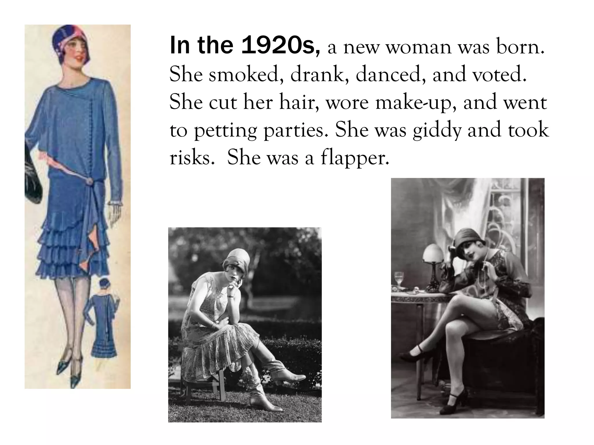 In the 1920s, a new woman was born.
She smoked, drank, danced, and voted.
She cut her hair, wore make-up, and went
to petting parties. She was giddy and took
risks. She was a flapper.
 