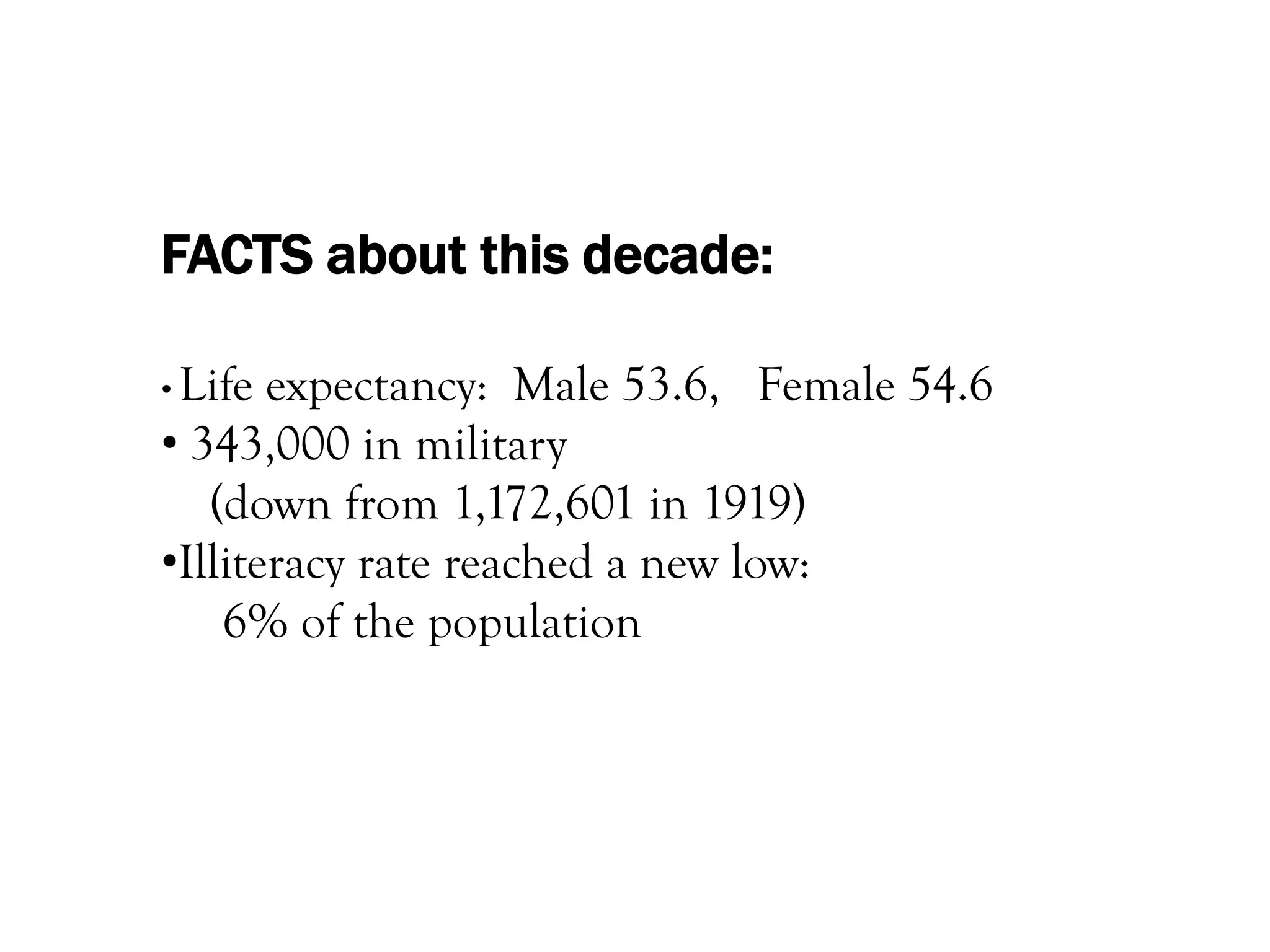 FACTS about this decade:

• Life expectancy: Male 53.6, Female 54.6
• 343,000 in military
   (down from 1,172,601 in 1919)
•Illiteracy rate reached a new low:
    6% of the population
 