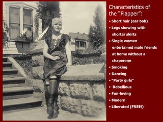 Characteristics of the “Flapper”: Short hair (ear bob) Legs showing with  shorter skirts Single women  entertained male friends  at home without a  chaperone Smoking Dancing “ Party girls” Rebellious Fun-loving Modern Liberated (FREE!) 