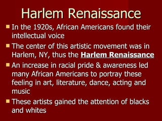 Harlem Renaissance In the 1920s, African Americans found their intellectual voice The center of this artistic movement was in Harlem, NY, thus the  Harlem Renaissance An increase in racial pride & awareness led many African Americans to portray these feeling in art, literature, dance, acting and music These artists gained the attention of blacks and whites 