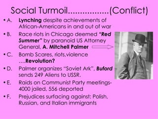 Social Turmoil.................(Conflict) A.  Lynching  despite achievements of  African-Americans in and out of war B. Race riots in Chicago deemed  “Red  Summer”  by paranoid US Attorney  General,  A. Mitchell Palmer C. Bomb Scares, riots,violence  …. Revolution? D. Palmer organizes “Soviet Ark”,  Buford   sends 249 Aliens to USSR. E. Raids on Communist Party meetings- 4000 jailed, 556 deported F. Prejudices surfacing against: Polish,  Russian, and Italian immigrants 
