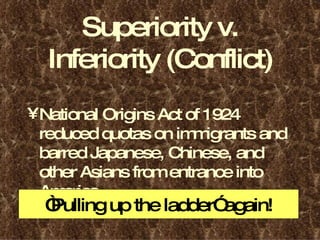 Superiority v. Inferiority (Conflict) National Origins Act of 1924 reduced quotas on immigrants and barred Japanese, Chinese, and other Asians from entrance into America. “ Pulling up the ladder” again! 