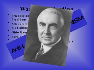 Warren G. Harding Friendly and likable, but under-qualified to be President After election victory, appoints many friends to his Cabinet. Ohio Gang Foreign Policy was Anti-League Ignored Treaty of Versailles and made a separate peace with Germany Anti-League = ISOLATIONISM 