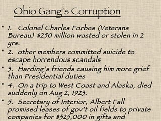 Ohio Gang’s Corruption 1. Colonel Charles Forbes (Veterans Bureau) $250 million wasted or stolen in 2 yrs. 2. other members committed suicide to escape horrendous scandals  3. Harding’s friends causing him more grief than Presidential duties 4. On a trip to West Coast and Alaska, died suddenly on Aug 2, 1923. 5. Secretary of Interior, Albert Fall promised leases of gov’t oil fields to private companies for $325,000 in gifts and loans……………………….and a year in   prison. 