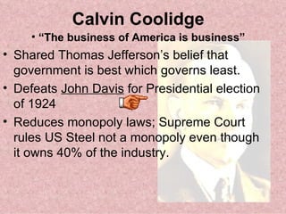 Calvin Coolidge “ The business of America is business” Shared Thomas Jefferson’s belief that government is best which governs least. Defeats  John Davis  for Presidential election of 1924 Reduces monopoly laws; Supreme Court rules US Steel not a monopoly even though it owns 40% of the industry. 