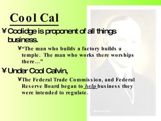 Cool Cal Coolidge is proponent of all things business. “ The man who builds a factory builds a temple.  The man who works there worships there…” Under Cool Calvin,  The Federal Trade Commission, and Federal Reserve Board began to  help  business they were intended to regulate. 