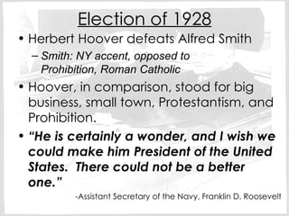 Election of 1928 Herbert Hoover defeats Alfred Smith Smith: NY accent, opposed to  Prohibition, Roman Catholic Hoover, in comparison, stood for big business, small town, Protestantism, and Prohibition. “ He is certainly a wonder, and I wish we could make him President of the United States.  There could not be a better one.” -Assistant Secretary of the Navy, Franklin D. Roosevelt 