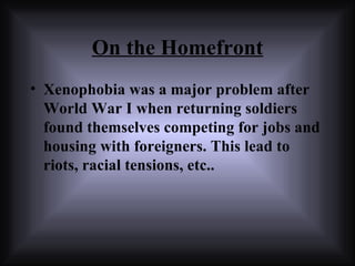 On the Homefront Xenophobia was a major problem after  World War I  when returning soldiers found themselves competing for jobs and housing with foreigners. This lead to riots, racial tensions, etc.. 