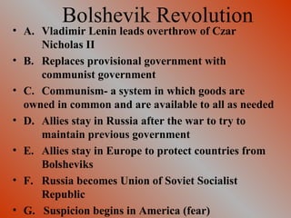 Bolshevik Revolution A. Vladimir Lenin leads overthrow of Czar  Nicholas II B. Replaces provisional government with  communist government C. Communism- a system in which goods are  owned in common and are available to all as needed D. Allies stay in Russia after the war to try to  maintain previous government E. Allies stay in Europe to protect countries from  Bolsheviks F. Russia becomes Union of Soviet Socialist  Republic G.  Suspicion begins in America (fear) 