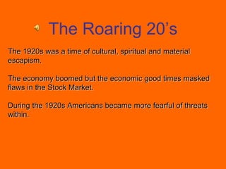 The 1920s was a time of cultural, spiritual and material
escapism.
The economy boomed but the economic good times masked
flaws in the Stock Market.
During the 1920s Americans became more fearful of threats
within.
The Roaring 20’s
 