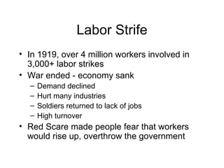 Labor Strife In 1919, over 4 million workers involved in 3,000+ labor strikes War ended - economy sank Demand declined Hurt many industries Soldiers returned to lack of jobs High turnover Red Scare made people fear that workers would rise up, overthrow the government 