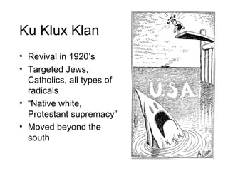 Ku Klux Klan Revival in 1920’s Targeted Jews, Catholics, all types of radicals “ Native white, Protestant supremacy” Moved beyond the south 