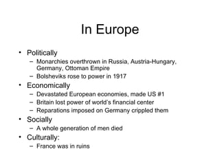 In Europe Politically Monarchies overthrown in Russia, Austria-Hungary, Germany, Ottoman Empire Bolsheviks rose to power in 1917 Economically Devastated European economies, made US #1 Britain lost power of world’s financial center Reparations imposed on Germany crippled them Socially A whole generation of men died Culturally: France was in ruins 