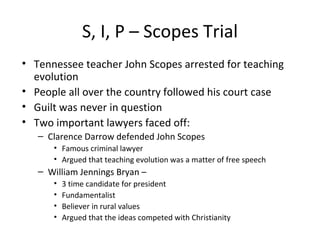 S, I, P – Scopes Trial Tennessee teacher John Scopes arrested for teaching evolution People all over the country followed his court case Guilt was never in question Two important lawyers faced off: Clarence Darrow defended John Scopes Famous criminal lawyer  Argued that teaching evolution was a matter of free speech William Jennings Bryan –  3 time candidate for president Fundamentalist Believer in rural values Argued that the ideas competed with Christianity 