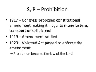 S, P – Prohibition  1917 – Congress proposed constitutional amendment making it illegal to  manufacture, transport or sell  alcohol 1919 – Amendment ratified 1920 – Volstead Act passed to enforce the amendment Prohibition became the law of the land 