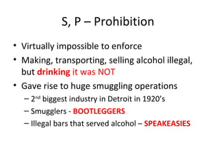 S, P – Prohibition  Virtually impossible to enforce Making, transporting, selling alcohol illegal, but  drinking  it was NOT Gave rise to huge smuggling operations 2 nd  biggest industry in Detroit in 1920’s Smugglers -  BOOTLEGGERS Illegal bars that served alcohol –  SPEAKEASIES 